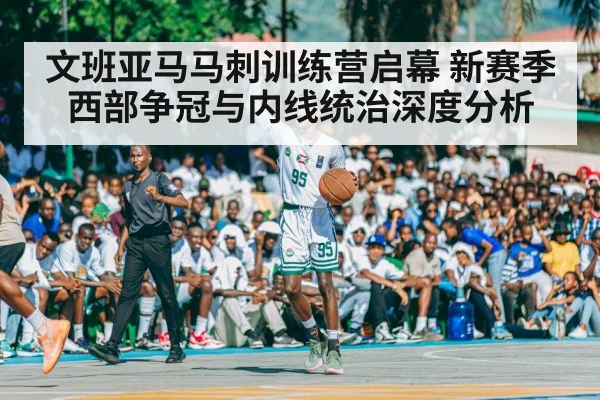 文班亚马马刺训练营启幕 新赛季西部争冠与内线统治深度分析