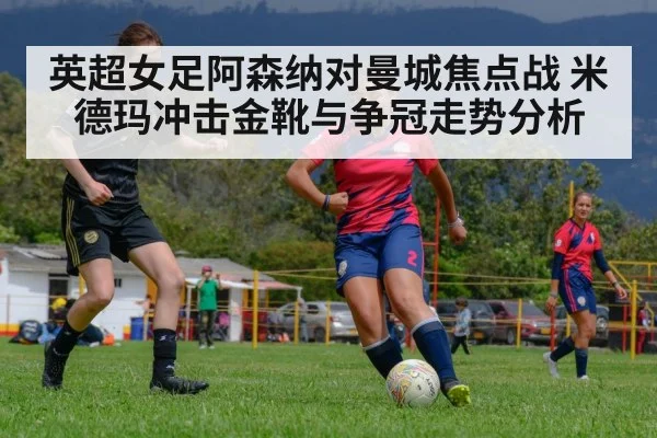 英超女足阿森纳对曼城焦点战 米德玛冲击金靴与争冠走势分析